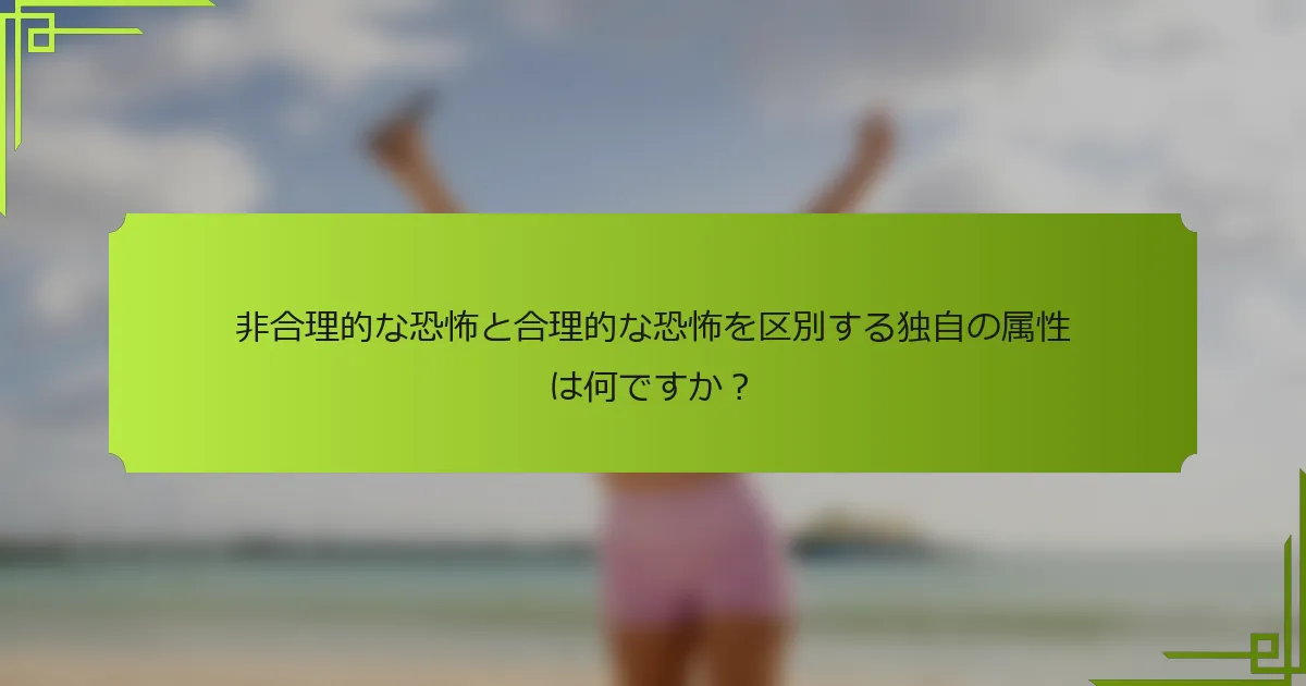 非合理的な恐怖と合理的な恐怖を区別する独自の属性は何ですか？